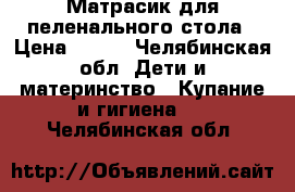 Матрасик для пеленального стола › Цена ­ 500 - Челябинская обл. Дети и материнство » Купание и гигиена   . Челябинская обл.